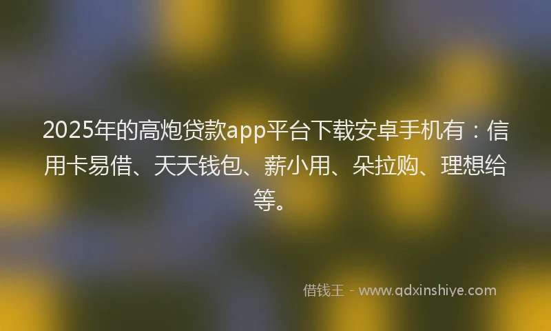 2025年的高炮贷款app平台下载安卓手机有：信用卡易借、天天钱包、薪小用、朵拉购、理想给等。