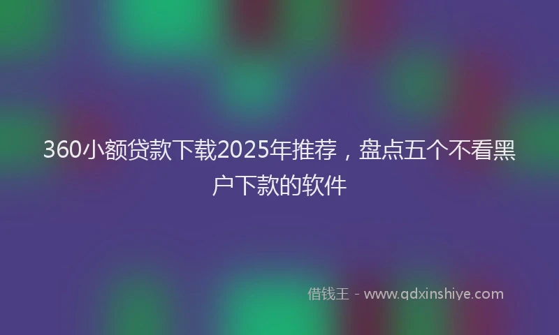 360小额贷款下载2025年推荐，盘点五个不看黑户下款的软件