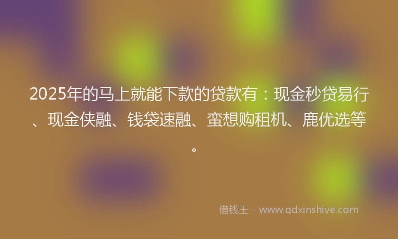 2025年的马上就能下款的贷款有:现金秒贷易行、现金侠融、钱袋速融、蛮想购租机、鹿优选等。