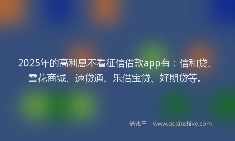 2025年的高利息不看征信借款app有：信和贷、雪花商城、速贷通、乐借宝贷、好期贷等。