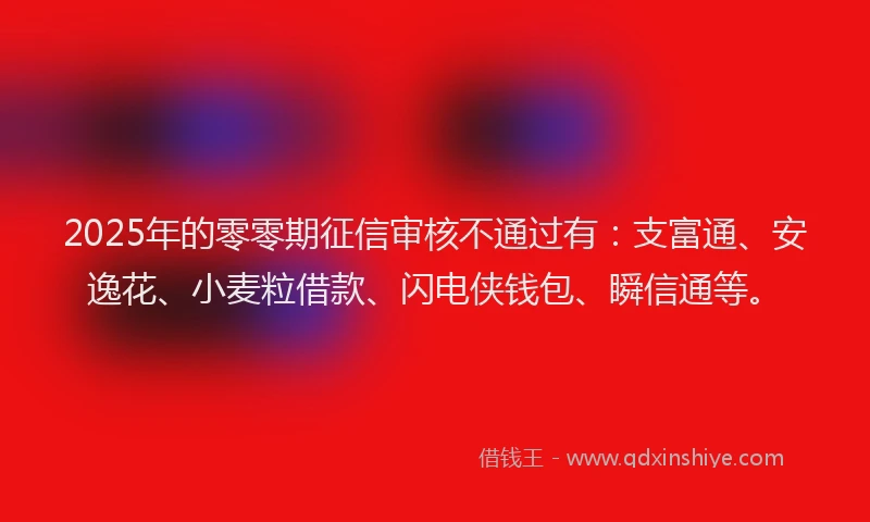2025年的零零期征信审核不通过有：支富通、安逸花、小麦粒借款、闪电侠钱包、瞬信通等。