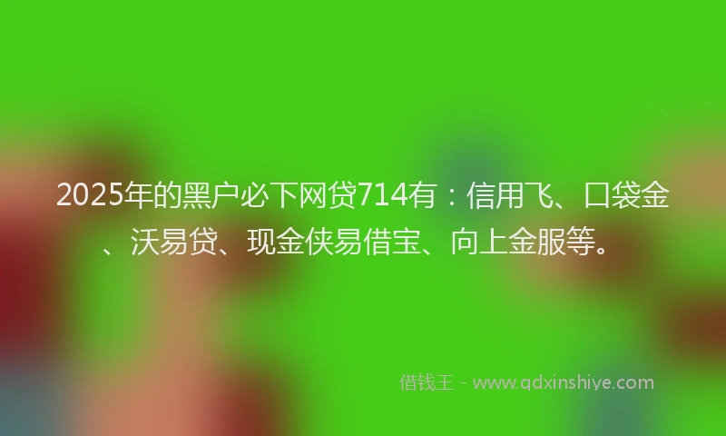 2025年的黑户必下网贷714有：信用飞、口袋金、沃易贷、现金侠易借宝、向上金服等。