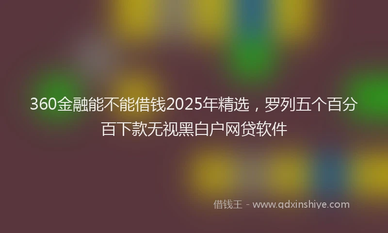 360金融能不能借钱2025年精选，罗列五个百分百下款无视黑白户网贷软件