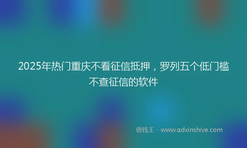 2025年热门重庆不看征信抵押，罗列五个低门槛不查征信的软件