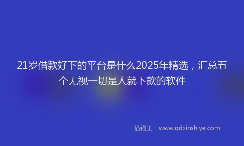 21岁借款好下的平台是什么2025年精选，汇总五个无视一切是人就下款的软件