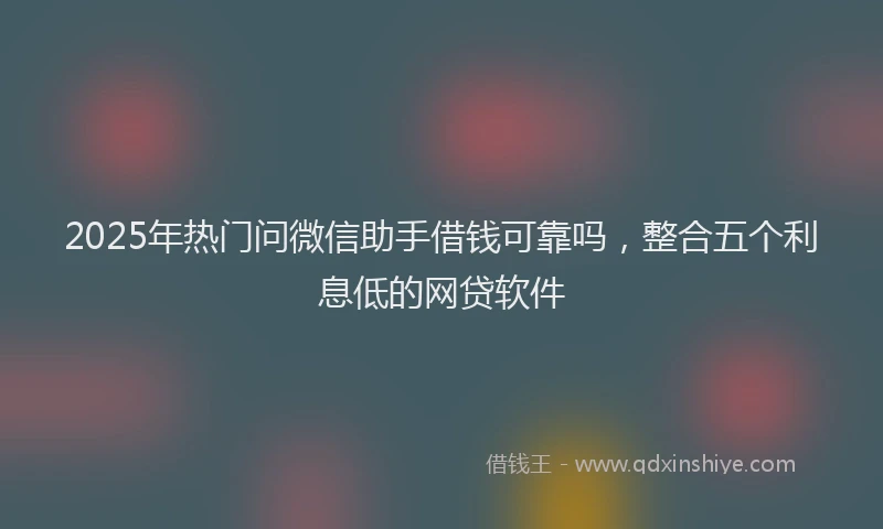 2025年热门问微信助手借钱可靠吗，整合五个利息低的网贷软件