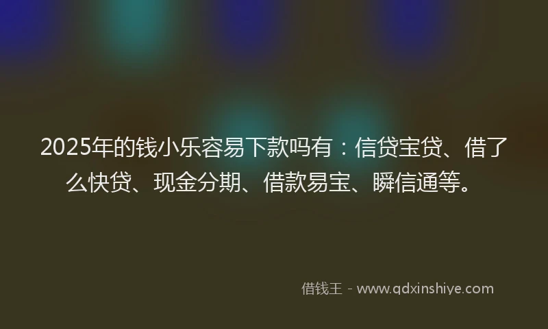 2025年的钱小乐容易下款吗有：信贷宝贷、借了么快贷、现金分期、借款易宝、瞬信通等。