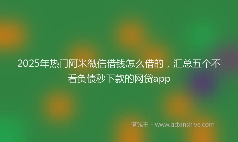 2025年热门阿米微信借钱怎么借的，汇总五个不看负债秒下款的网贷app