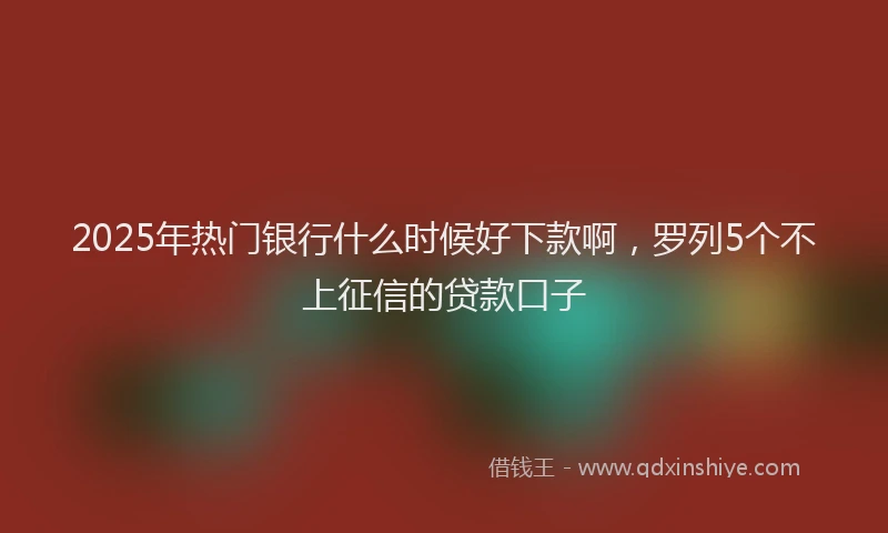 2025年热门银行什么时候好下款啊，罗列5个不上征信的贷款口子