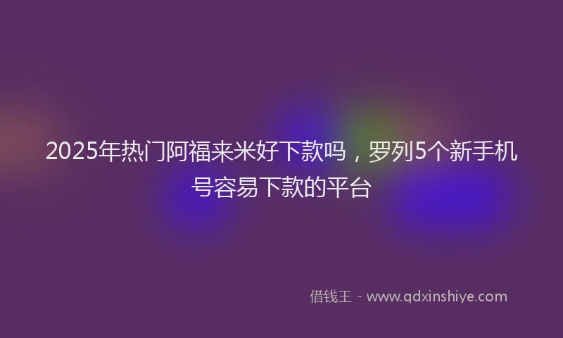 2025年热门阿福来米好下款吗，罗列5个新手机号容易下款的平台