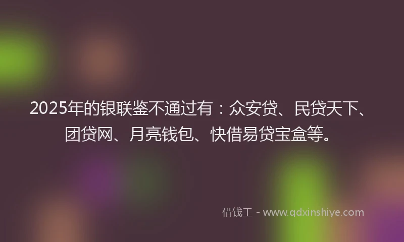2025年的银联鉴不通过有：众安贷、民贷天下、团贷网、月亮钱包、快借易贷宝盒等。