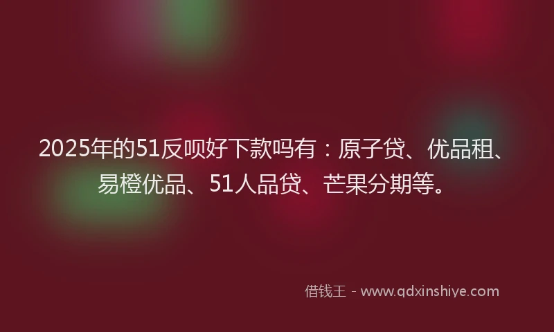 2025年的51反呗好下款吗有：原子贷、优品租、易橙优品、51人品贷、芒果分期等。