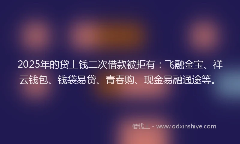 2025年的贷上钱二次借款被拒有：飞融金宝、祥云钱包、钱袋易贷、青春购、现金易融通途等。