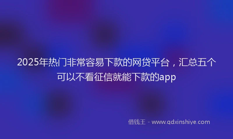 2025年热门非常容易下款的网贷平台，汇总五个可以不看征信就能下款的app