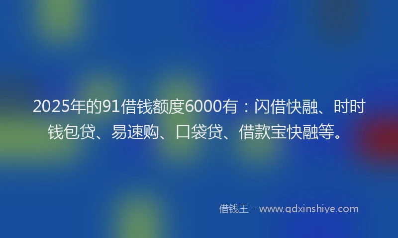 2025年的91借钱额度6000有：闪借快融、时时钱包贷、易速购、口袋贷、借款宝快融等。