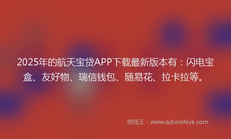 2025年的航天宝贷APP下载最新版本有：闪电宝盒、友好物、瑞信钱包、随易花、拉卡拉等。