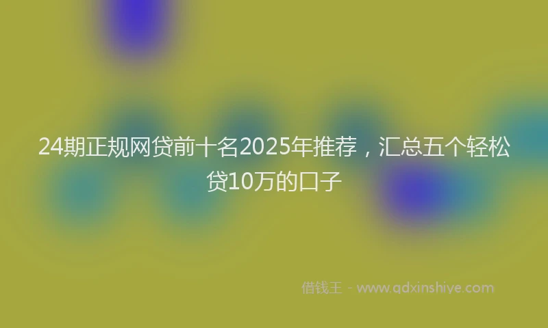 24期正规网贷前十名2025年推荐，汇总五个轻松贷10万的口子