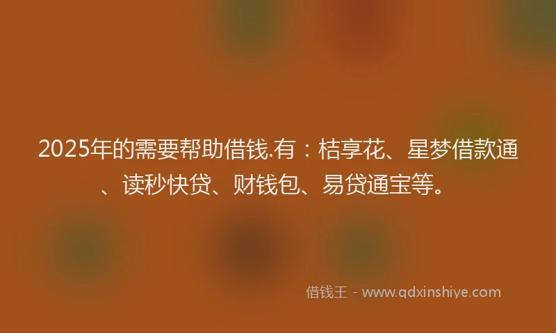 2025年的需要帮助借钱.有:桔享花、星梦借款通、读秒快贷、财钱包、易贷通宝等。