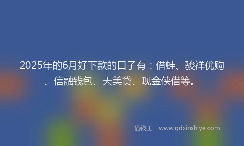 2025年的6月好下款的口子有：借蛙、骏祥优购、信融钱包、天美贷、现金侠借等。