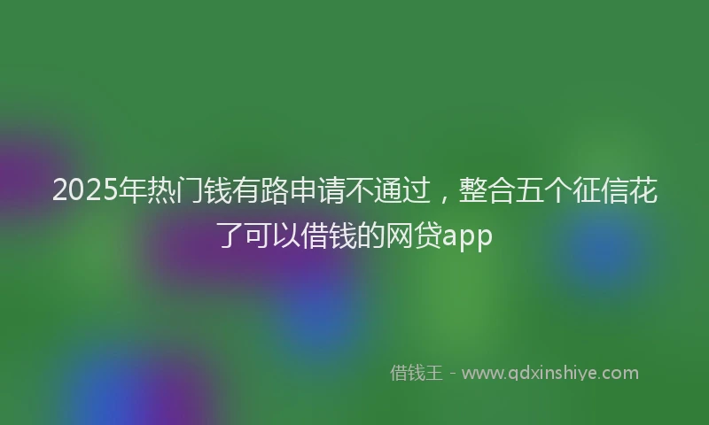 2025年热门钱有路申请不通过,整合五个征信花了可以借钱的网贷app