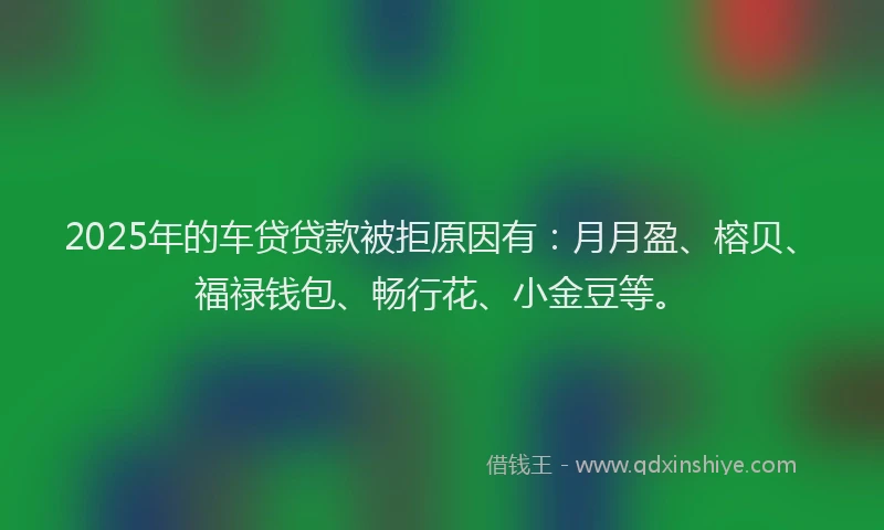 2025年的车贷贷款被拒原因有：月月盈、榕贝、福禄钱包、畅行花、小金豆等。