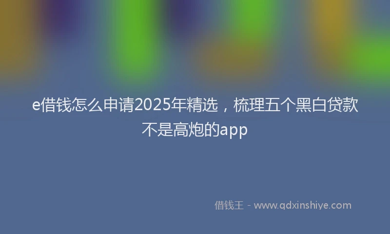 e借钱怎么申请2025年精选，梳理五个黑白贷款不是高炮的app