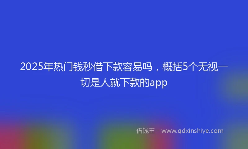 2025年热门钱秒借下款容易吗,概括5个无视一切是人就下款的app