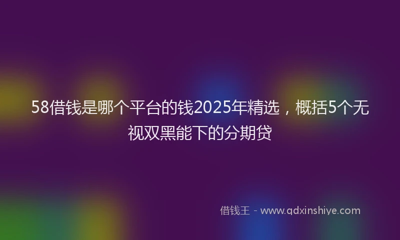 58借钱是哪个平台的钱2025年精选，概括5个无视双黑能下的分期贷