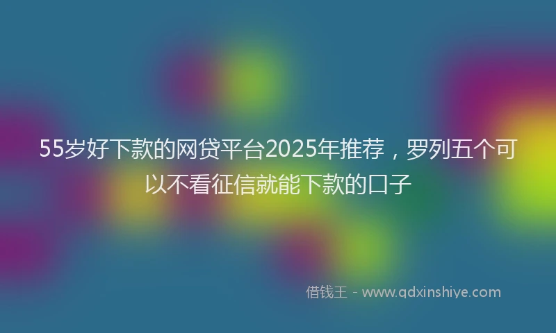 55岁好下款的网贷平台2025年推荐，罗列五个可以不看征信就能下款的口子