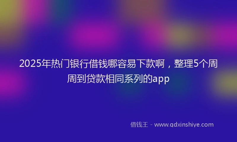 2025年热门银行借钱哪容易下款啊，整理5个周周到贷款相同系列的app