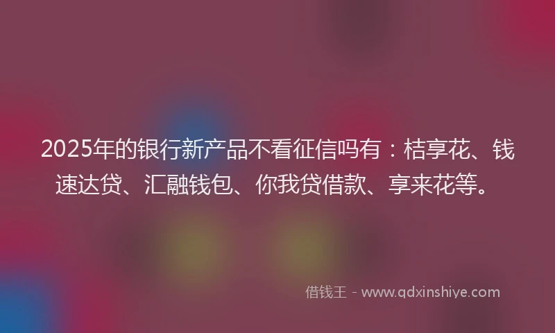 2025年的银行新产品不看征信吗有：桔享花、钱速达贷、汇融钱包、你我贷借款、享来花等。