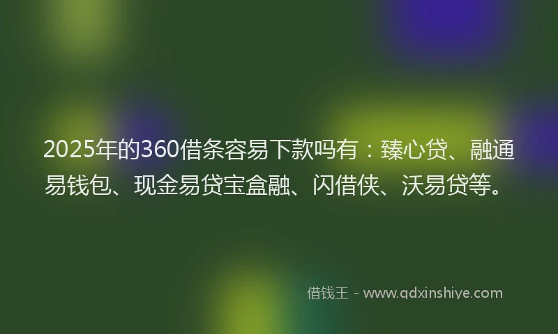 2025年的360借条容易下款吗有：臻心贷、融通易钱包、现金易贷宝盒融、闪借侠、沃易贷等。