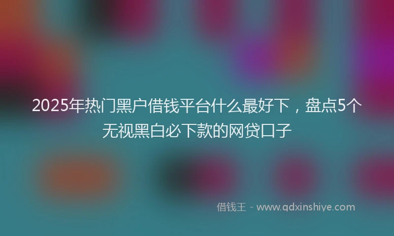 2025年热门黑户借钱平台什么最好下，盘点5个无视黑白必下款的网贷口子