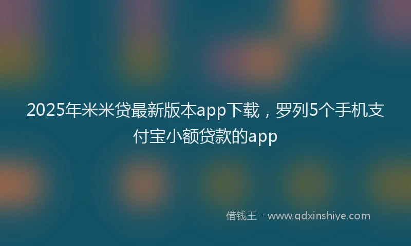 2025年米米贷最新版本app下载，罗列5个手机支付宝小额贷款的app