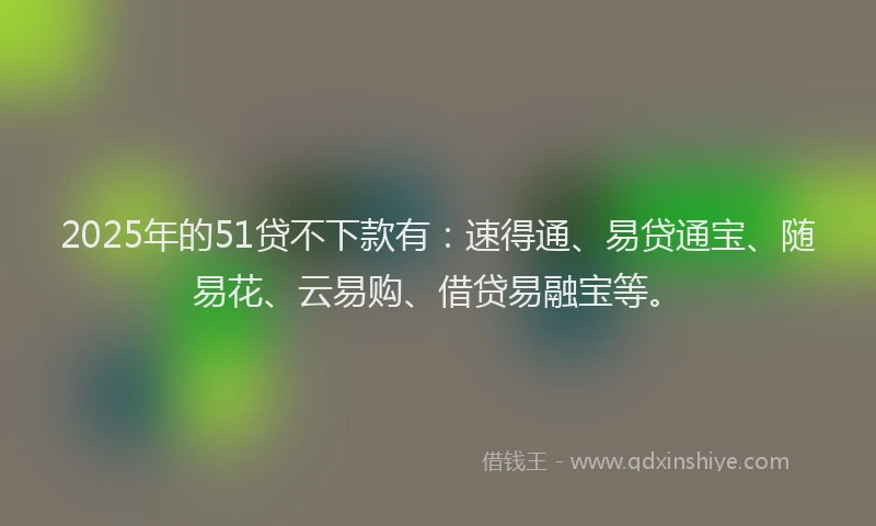 2025年的51贷不下款有：速得通、易贷通宝、随易花、云易购、借贷易融宝等。