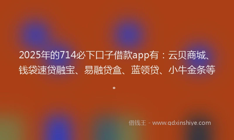 2025年的714必下口子借款app有：云贝商城、钱袋速贷融宝、易融贷盒、蓝领贷、小牛金条等。