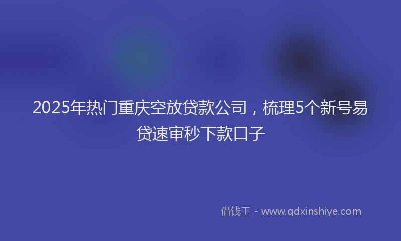 2025年热门重庆空放贷款公司，梳理5个新号易贷速审秒下款口子