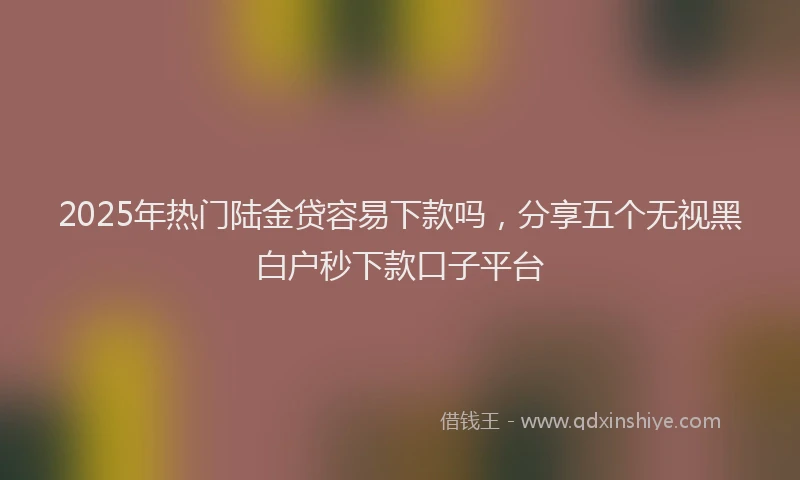 2025年热门陆金贷容易下款吗，分享五个无视黑白户秒下款口子平台