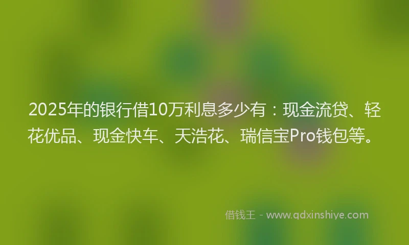 2025年的银行借10万利息多少有：现金流贷、轻花优品、现金快车、天浩花、瑞信宝Pro钱包等。