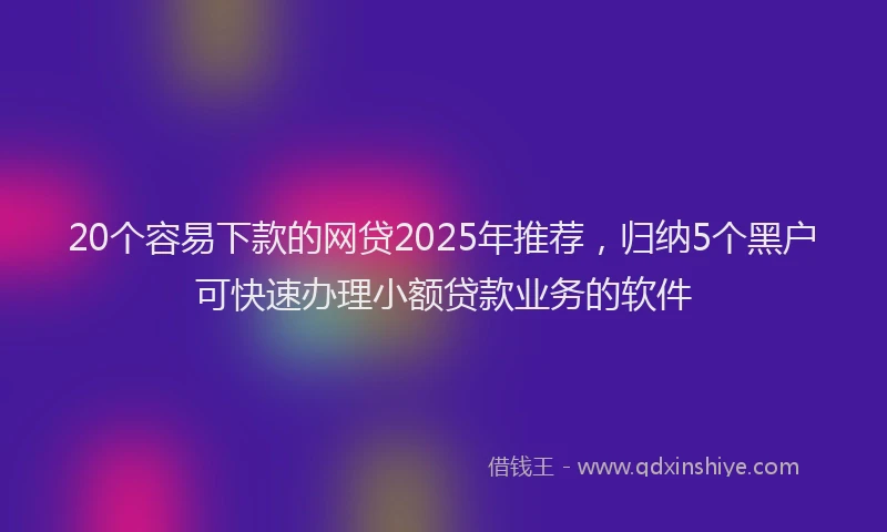 20个容易下款的网贷2025年推荐，归纳5个黑户可快速办理小额贷款业务的软件