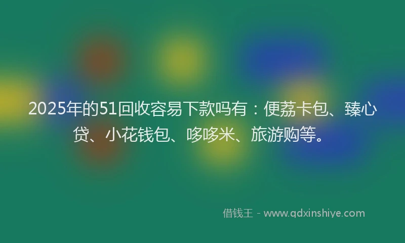 2025年的51回收容易下款吗有：便荔卡包、臻心贷、小花钱包、哆哆米、旅游购等。