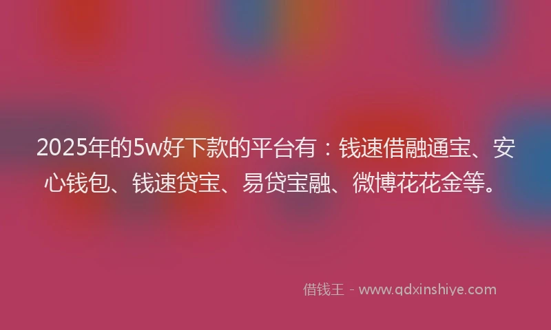 2025年的5w好下款的平台有：钱速借融通宝、安心钱包、钱速贷宝、易贷宝融、微博花花金等。