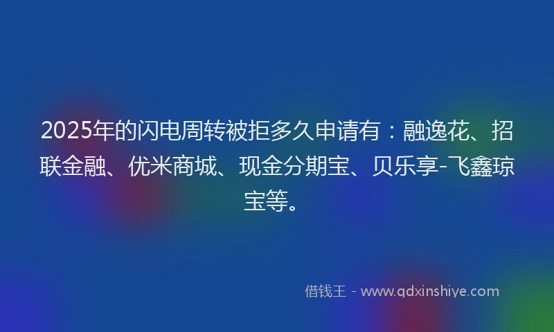 2025年的闪电周转被拒多久申请有：融逸花、招联金融、优米商城、现金分期宝、贝乐享-飞鑫琼宝等。