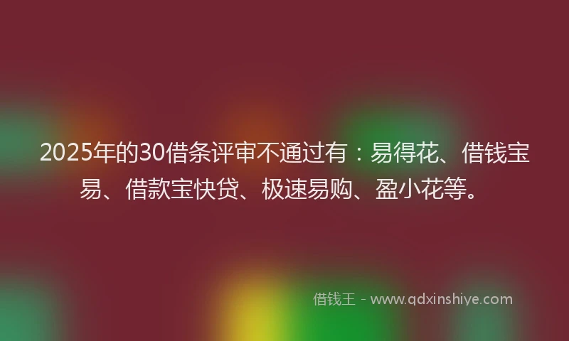 2025年的30借条评审不通过有：易得花、借钱宝易、借款宝快贷、极速易购、盈小花等。