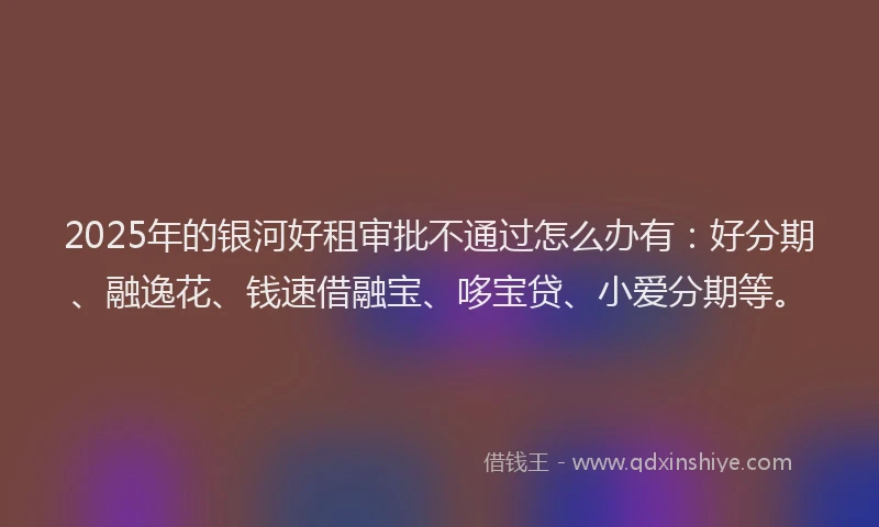 2025年的银河好租审批不通过怎么办有：好分期、融逸花、钱速借融宝、哆宝贷、小爱分期等。
