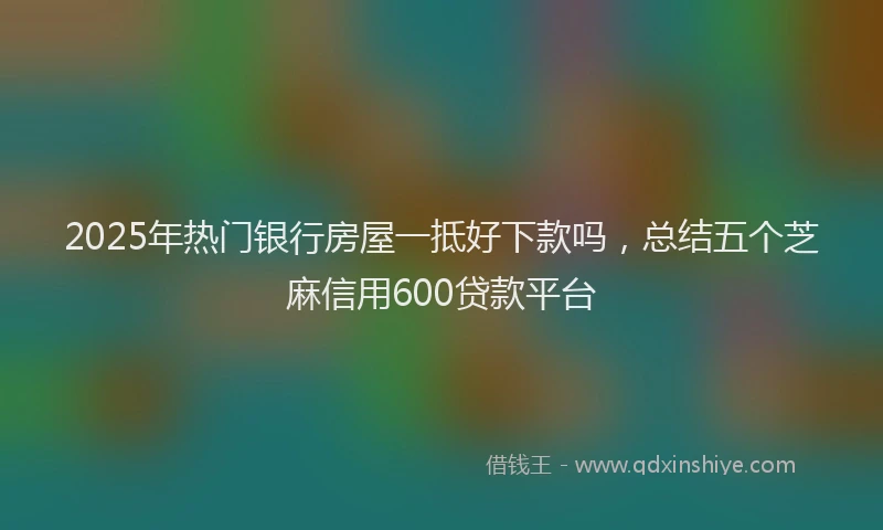 2025年热门银行房屋一抵好下款吗，总结五个芝麻信用600贷款平台