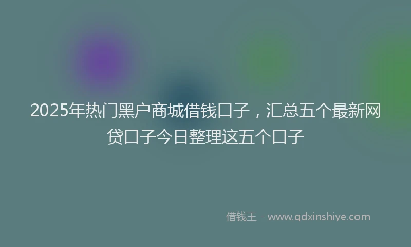 2025年热门黑户商城借钱口子，汇总五个最新网贷口子今日整理这五个口子