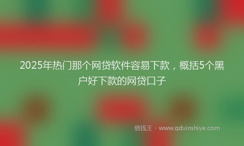 2025年热门那个网贷软件容易下款，概括5个黑户好下款的网贷口子