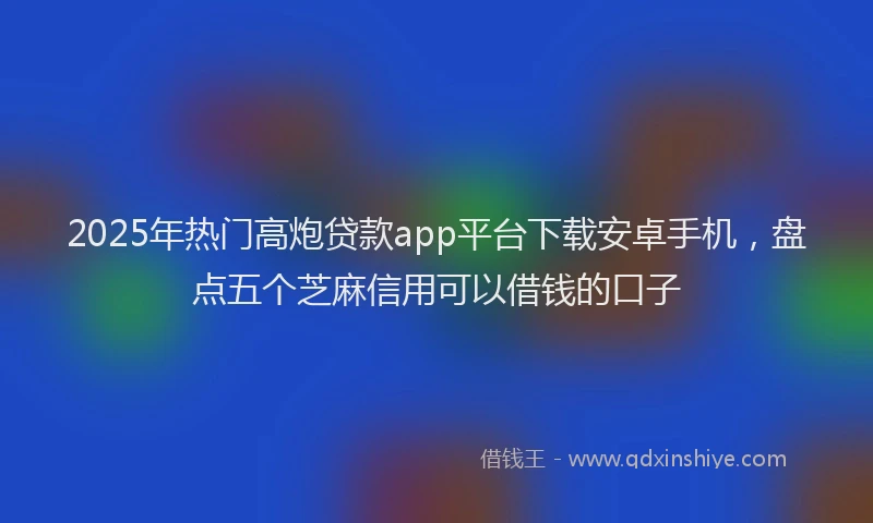 2025年热门高炮贷款app平台下载安卓手机，盘点五个芝麻信用可以借钱的口子