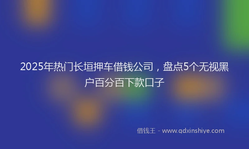 2025年热门长垣押车借钱公司，盘点5个无视黑户百分百下款口子